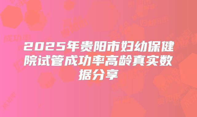 2025年贵阳市妇幼保健院试管成功率高龄真实数据分享