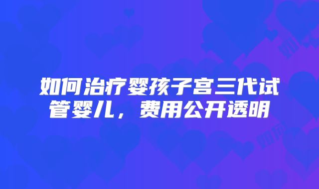 如何治疗婴孩子宫三代试管婴儿,费用公开透明