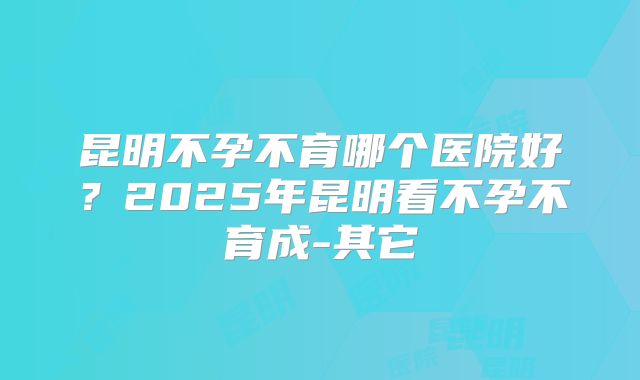 昆明不孕不育哪个医院好？2025年昆明看不孕不育成-其它