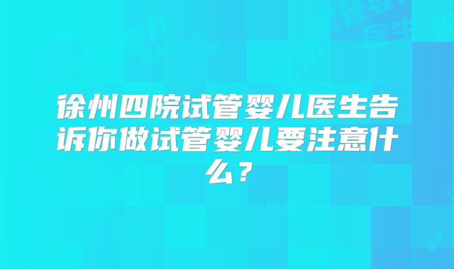 徐州四院试管婴儿医生告诉你做试管婴儿要注意什么？