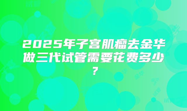 2025年子宫肌瘤去金华做三代试管需要花费多少?