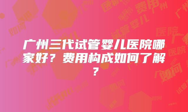 广州三代试管婴儿医院哪家好?费用构成如何了解?
