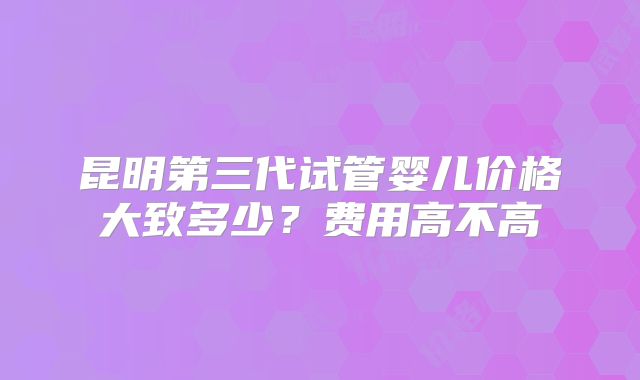 昆明第三代试管婴儿价格大致多少?费用高不高