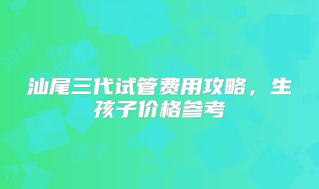 汕尾三代试管费用攻略,生孩子价格参考
