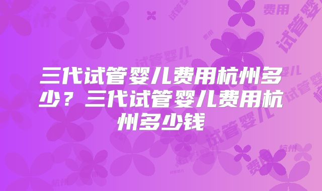三代试管婴儿费用杭州多少?三代试管婴儿费用杭州多少钱