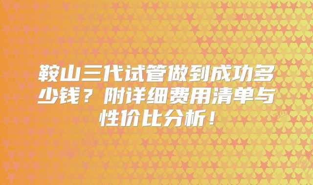 鞍山三代试管做到成功多少钱?附详细费用清单与性价比分析!