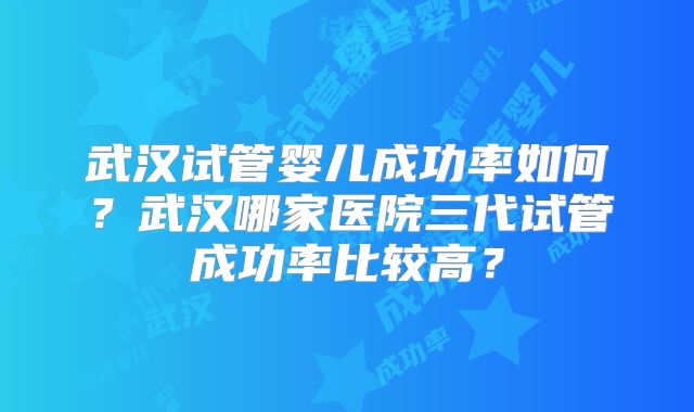 武汉试管婴儿成功率如何?武汉哪家医院三代试管成功率比较高?