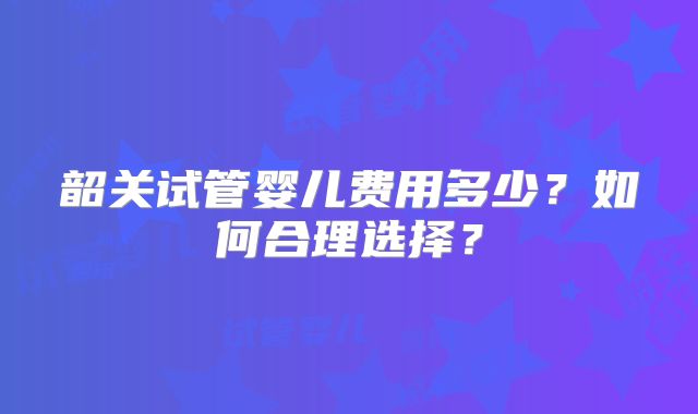 韶关试管婴儿费用多少？如何合理选择？
