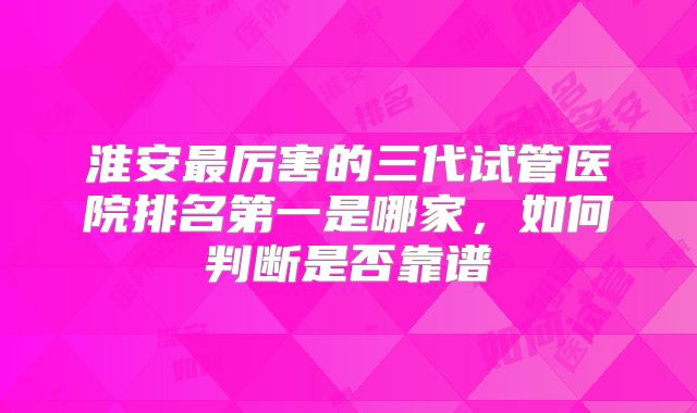 淮安最厉害的三代试管医院排名第一是哪家，如何判断是否靠谱