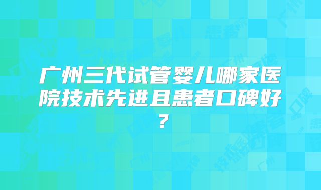广州三代试管婴儿哪家医院技术先进且患者口碑好?