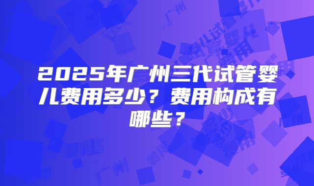 2025年广州三代试管婴儿费用多少？费用构成有哪些？
