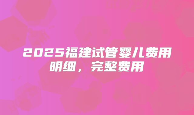 2025福建试管婴儿费用明细，完整费用