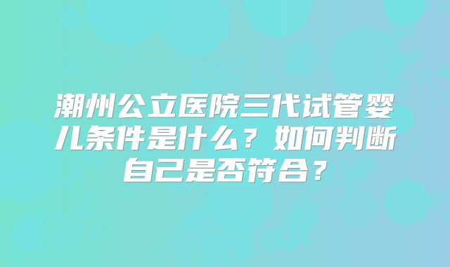 潮州公立医院三代试管婴儿条件是什么?如何判断自己是否符合?