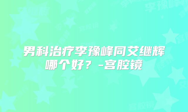 男科治疗李豫峰同艾继辉哪个好？-宫腔镜