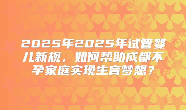 2025年2025年试管婴儿新规，如何帮助成都不孕家庭实现生育梦想？