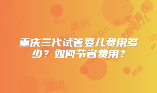 重庆三代试管婴儿费用多少?如何节省费用?