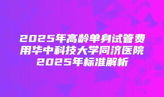 2025年高龄单身试管费用华中科技大学同济医院2025年标准解析