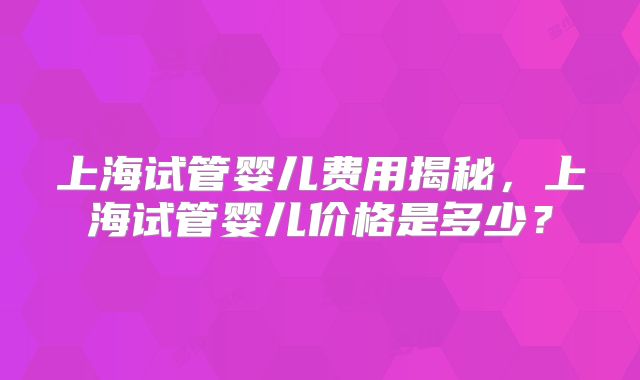 上海试管婴儿费用揭秘，上海试管婴儿价格是多少？