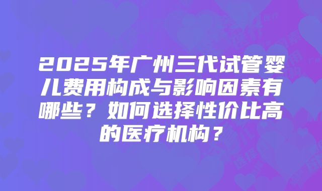 2025年广州三代试管婴儿费用构成与影响因素有哪些?如何选择性价比高的医疗机构?