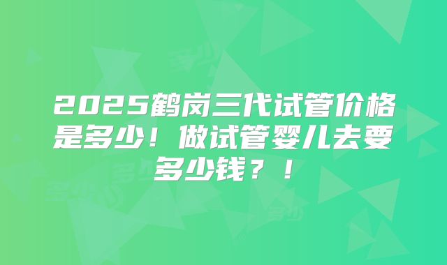 2025鹤岗三代试管价格是多少!做试管婴儿去要多少钱?!