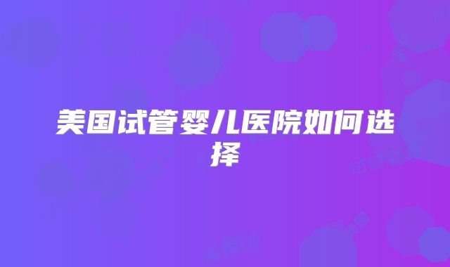 美国试管婴儿医院如何选择