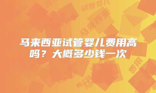 马来西亚试管婴儿费用高吗?大概多少钱一次