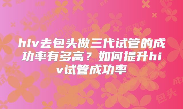 hiv去包头做三代试管的成功率有多高?如何提升hiv试管成功率