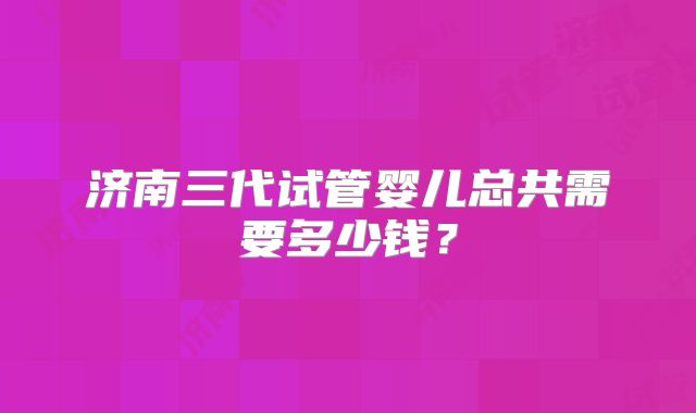 济南三代试管婴儿总共需要多少钱?