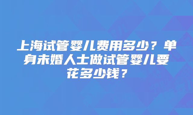 上海试管婴儿费用多少?单身未婚人士做试管婴儿要花多少钱?
