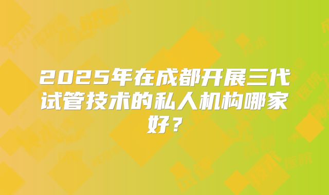 2025年在成都开展三代试管技术的私人机构哪家好？