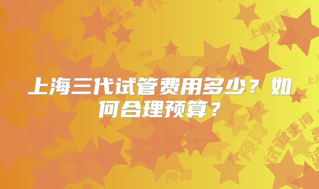 上海三代试管费用多少?如何合理预算?