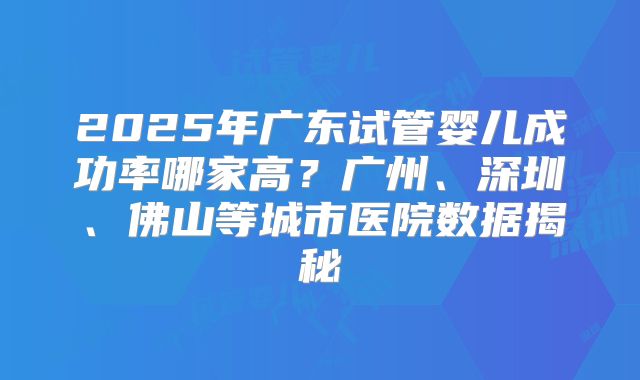 2025年广东试管婴儿成功率哪家高?广州、深圳、佛山等城市医院数据揭秘