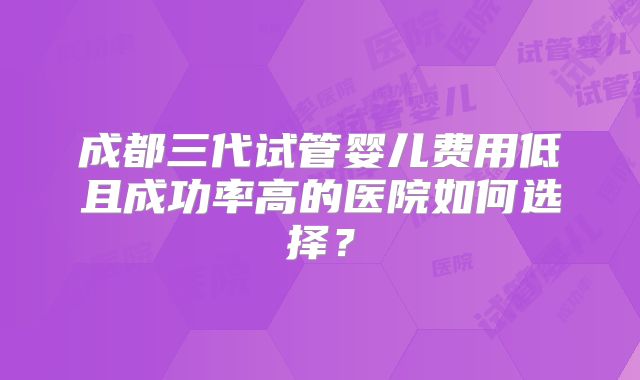 成都三代试管婴儿费用低且成功率高的医院如何选择？