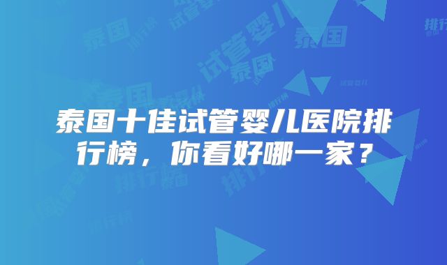泰国十佳试管婴儿医院排行榜,你看好哪一家?