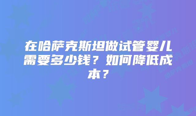 在哈萨克斯坦做试管婴儿需要多少钱?如何降低成本?