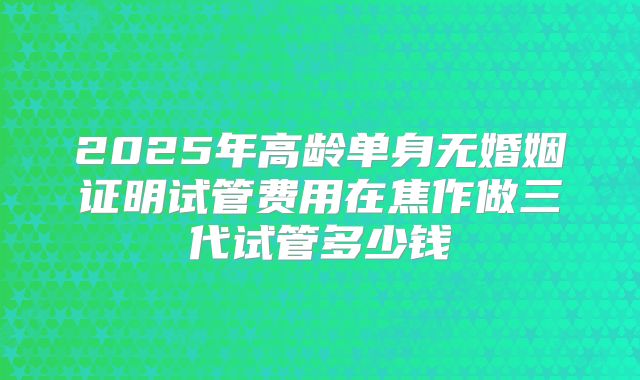 2025年高龄单身无婚姻证明试管费用在焦作做三代试管多少钱