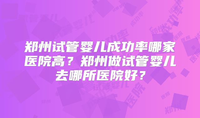 郑州试管婴儿成功率哪家医院高?郑州做试管婴儿去哪所医院好?