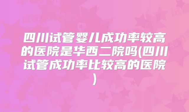 四川试管婴儿成功率较高的医院是华西二院吗(四川试管成功率比较高的医院)