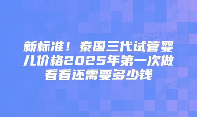 新标准!泰国三代试管婴儿价格2025年第一次做看看还需要多少钱