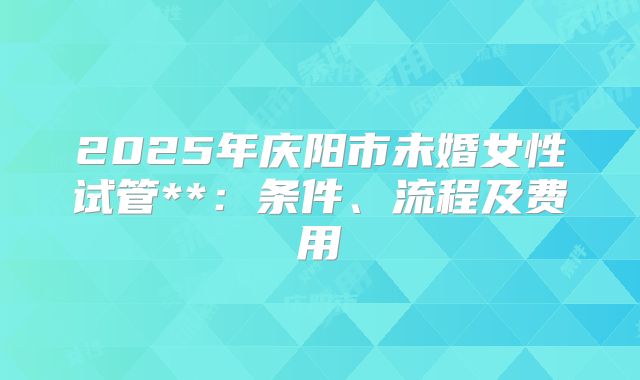 2025年庆阳市未婚女性试管**：条件、流程及费用