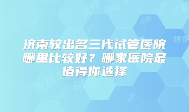济南较出名三代试管医院哪里比较好？哪家医院最值得你选择