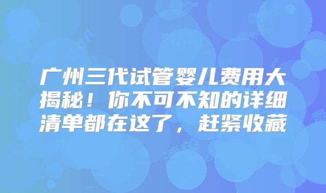 广州三代试管婴儿费用大揭秘!你不可不知的详细清单都在这了,赶紧收藏
