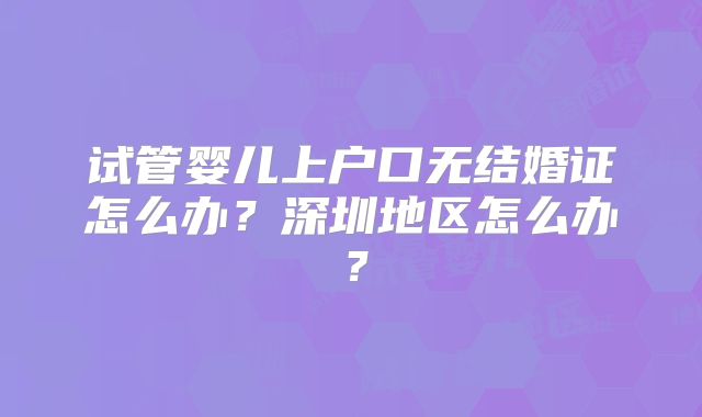 试管婴儿上户口无结婚证怎么办？深圳地区怎么办？