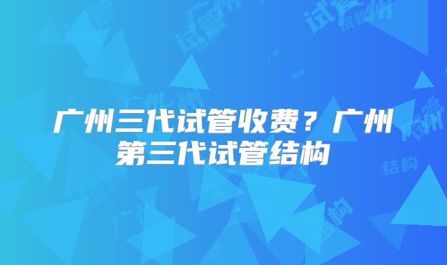 广州三代试管收费？广州第三代试管结构