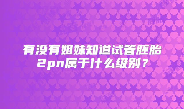 有没有姐妹知道试管胚胎2pn属于什么级别?