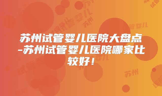 苏州试管婴儿医院大盘点-苏州试管婴儿医院哪家比较好!