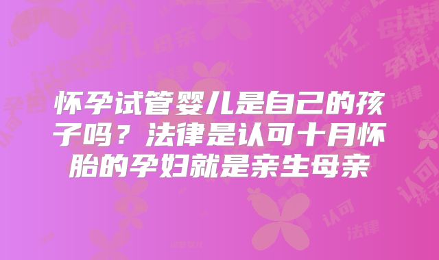 怀孕试管婴儿是自己的孩子吗?法律是认可十月怀胎的孕妇就是亲生母亲