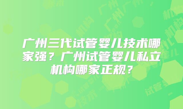 广州三代试管婴儿技术哪家强?广州试管婴儿私立机构哪家正规?