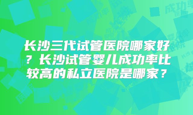 长沙三代试管医院哪家好?长沙试管婴儿成功率比较高的私立医院是哪家?