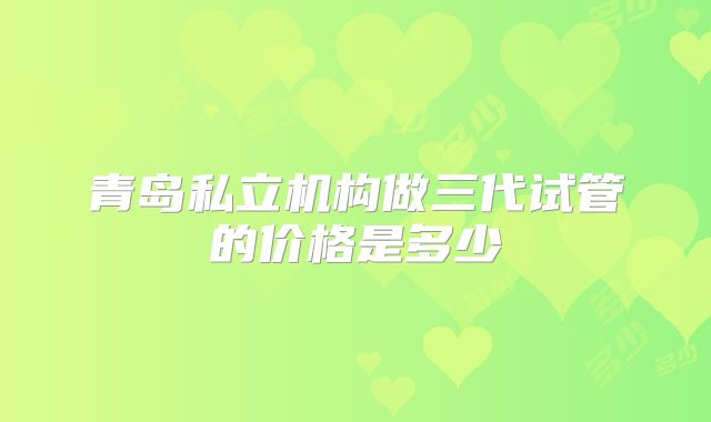 青岛私立机构做三代试管的价格是多少